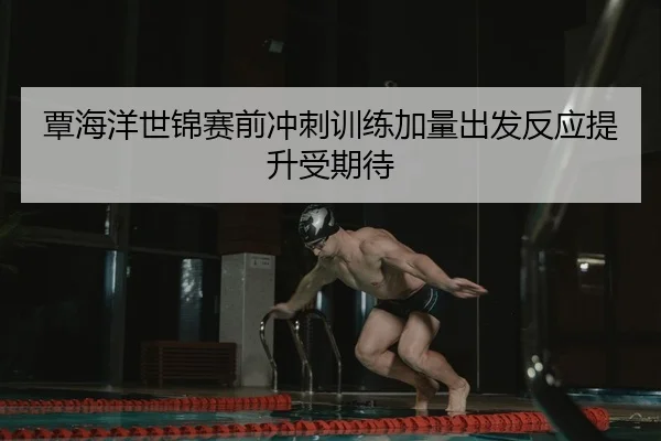 覃海洋世锦赛前冲刺训练加量出发反应提升受期待